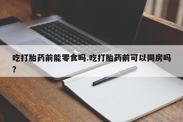 打胎药私人专卖微信网上药店吃打胎药前能零食吗.吃打胎药前可以同房吗？