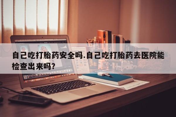 打胎药私人专卖微信网上药店自己吃打胎药安全吗.自己吃打胎药去医院能检查出来吗？