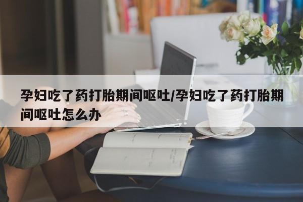 打胎药私人专卖微信网上药店孕妇吃了药打胎期间呕吐/孕妇吃了药打胎期间呕吐怎么办