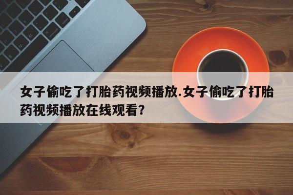 打胎药私人专卖微信网上药店女子偷吃了打胎药视频播放.女子偷吃了打胎药视频播放在线观看？