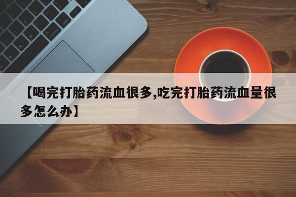 打胎药私人专卖微信网上药店【喝完打胎药流血很多,吃完打胎药流血量很多怎么办】