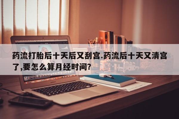打胎药私人专卖微信网上药店药流打胎后十天后又刮宫.药流后十天又清宫了,要怎么算月经时间？