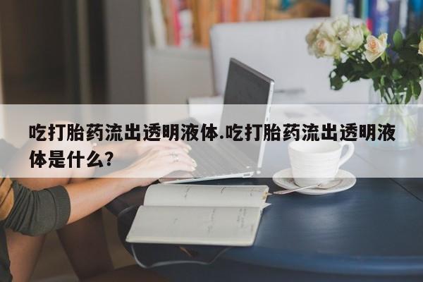 打胎药私人专卖微信网上药店吃打胎药流出透明液体.吃打胎药流出透明液体是什么？