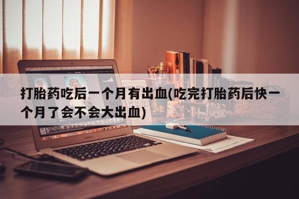 打胎药私人专卖微信网上药店打胎药吃后一个月有出血(吃完打胎药后快一个月了会不会大出血)