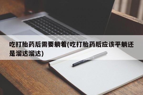 打胎药私人专卖微信网上药店吃打胎药后需要躺着(吃打胎药后应该平躺还是溜达溜达)