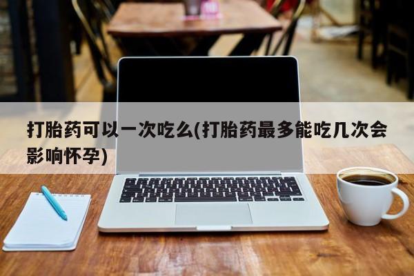 打胎药私人专卖微信网上药店打胎药可以一次吃么(打胎药最多能吃几次会影响怀孕)