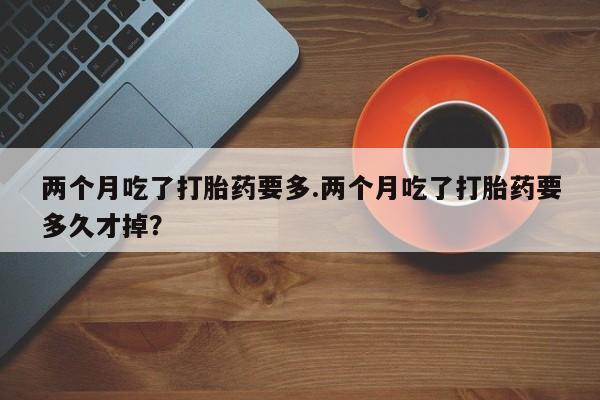 打胎药私人专卖微信网上药店两个月吃了打胎药要多.两个月吃了打胎药要多久才掉？