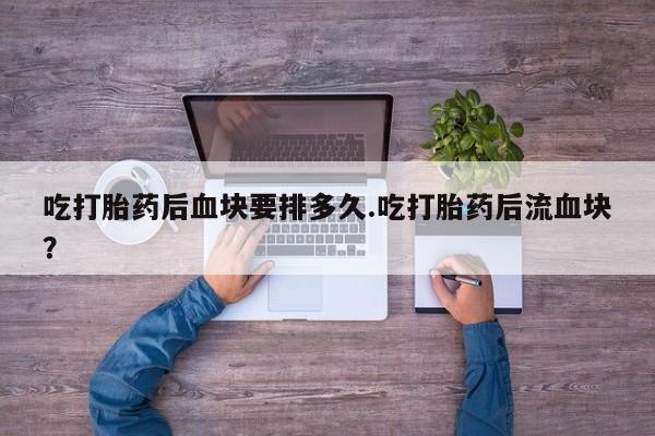 打胎药私人专卖微信网上药店吃打胎药后血块要排多久.吃打胎药后流血块？