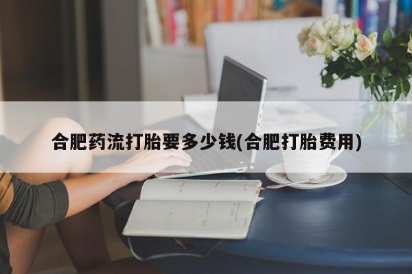 打胎药私人专卖微信网上药店合肥药流打胎要多少钱(合肥打胎费用)