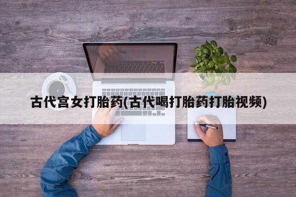 打胎药私人专卖微信网上药店古代宫女打胎药(古代喝打胎药打胎视频)