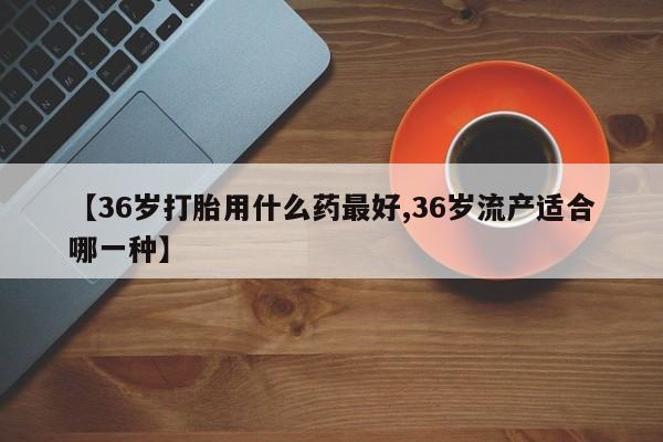 打胎药私人专卖微信网上药店【36岁打胎用什么药最好,36岁流产适合哪一种】