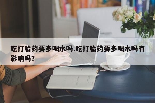 打胎药私人专卖微信网上药店吃打胎药要多喝水吗.吃打胎药要多喝水吗有影响吗？